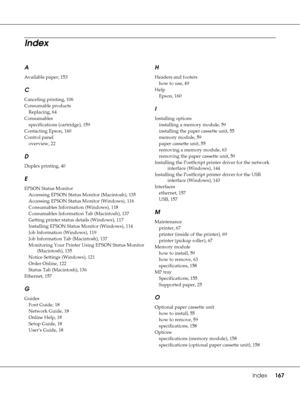 Page 167Index     167
A
Available paper, 153
C
Canceling printing, 106
Consumable products
Replacing, 64
Consumables
specifications (cartridge), 159
Contacting Epson, 160
Control panel
overview, 22
D
Duplex printing, 40
E
EPSON Status Monitor
Accessing EPSON Status Monitor (Macintosh), 135
Accessing EPSON Status Monitor (Windows), 116
Consumables Information (Windows), 118
Consumables Information Tab (Macintosh), 137
Getting printer status details (Windows), 117
Installing EPSON Status Monitor (Windows), 114
Job...