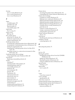 Page 168Index     168
Overlay
how to create (Windows), 51
how to print (Windows), 53
how to use (Windows), 51
P
Paper
available paper, 153
printable area, 154
Special media, 29
unavailable paper, 153
Paper jams
how to clear, 76
Paper source
MP tray, 25
PCL printer driver
about the PCL Mode, 149
hardware requirements, 149
system requirements, 149
PostScript printer driver
Accessing the PostScript printer driver (Macintosh), 148
Accessing the PostScript printer driver (Windows), 145
hardware requirements, 141...