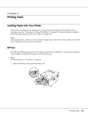 Page 25Printing Tasks25
Chapter 2 
Printing Tasks
Loading Paper into Your Printer
This section describes how to load paper. If you use special media such as transparencies or 
envelopes, see also “Selecting and Using Print Media” on page 29. For specifications or details 
about the paper types and sizes, see “Paper” on page 153.
Note:
After you load papers, make sure to set the paper size/paper type in the Printer Settings dialog in the printer 
driver. Otherwise, paper may not feed properly.
MP tray
The MP...