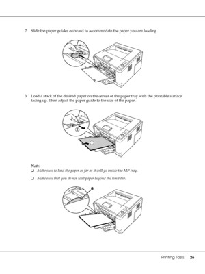 Page 26Printing Tasks26
2. Slide the paper guides outward to accommodate the paper you are loading.
3. Load a stack of the desired paper on the center of the paper tray with the printable surface 
facing up. Then adjust the paper guide to the size of the paper.
Note:
❏Make sure to load the paper as far as it will go inside the MP tray.
❏Make sure that you do not load paper beyond the limit tab.
 