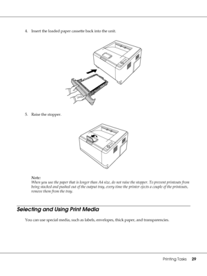 Page 29Printing Tasks29
4. Insert the loaded paper cassette back into the unit.
5. Raise the stopper.
Note:
When you use the paper that is longer than A4 size, do not raise the stopper. To prevent printouts from 
being stacked and pushed out of the output tray, every time the printer ejects a couple of the printouts, 
remove them from the tray.
Selecting and Using Print Media
You can use special media, such as labels, envelopes, thick paper, and transparencies.
 