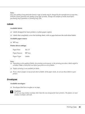 Page 30Printing Tasks30
Note:
Since the quality of any particular brand or type of media may be changed by the manufacturer at any time, 
EPSON cannot guarantee the quality of any type of media. Always test samples of media stock before 
purchasing large quantities or printing large jobs.
Labels
Available labels:
❏Labels designed for laser printers or plain-paper copiers
❏Labels that completely cover the backing sheet, with no gaps between the individual labels
Available paper source:
❏MP tray
Printer driver...