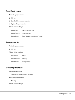 Page 32Printing Tasks32
Semi-thick paper
Available paper source:
❏MP tray
❏Standard lower paper cassette
❏Optional paper cassette
Printer driver settings:
Transparencies
Available paper source:
❏MP tray
Printer driver settings:
Custom paper size
Available paper size:
❏70.0 × 148.0 mm to 215.9 × 356.0 mm
Available paper source:
❏MP tray
Printer driver settings:Paper Size: A4, A5, B5, LT, EXE
Paper Source: Auto Selection
Paper Type: Semi-Thick (91 to 120 g/m² paper)
Paper Size: A4, LT
Paper Source: MP tray
Paper...