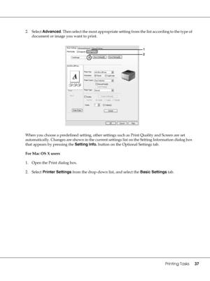 Page 37Printing Tasks37
2. Select Advanced. Then select the most appropriate setting from the list according to the type of 
document or image you want to print.
When you choose a predefined setting, other settings such as Print Quality and Screen are set 
automatically. Changes are shown in the current settings list on the Setting Information dialog box 
that appears by pressing the Setting Info. button on the Optional Settings tab.
For Mac OS X users
1. Open the Print dialog box.
2. Select Printer Settings...