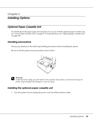 Page 55Installing Options55
Chapter 3 
Installing Options
Optional Paper Cassette Unit
For details about the paper types and sizes that you can use with the optional paper cassette unit, 
see “Lower Paper Cassette Unit” on page 27. For specifications, see “Optional paper cassette unit” 
on page 158.
Handling precautions
Always pay attention to the following handling precautions before installing the option:
Be sure to lift the printer from the positions shown below.
w
Warning:
To lift the printer safely, you...