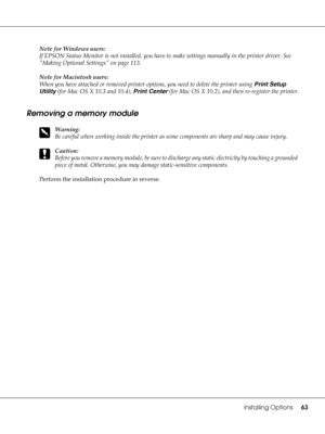 Page 63Installing Options63
Note for Windows users:
If EPSON Status Monitor is not installed, you have to make settings manually in the printer driver. See 
“Making Optional Settings” on page 113.
Note for Macintosh users:
When you have attached or removed printer options, you need to delete the printer using Print Setup 
Utility (for Mac OS X 10.3 and 10.4), Print Center (for Mac OS X 10.2), and then re-register the printer.
Removing a memory module
w
Warning:
Be careful when working inside the printer as some...