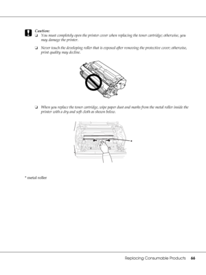 Page 66Replacing Consumable Products66
c
Caution:
❏You must completely open the printer cover when replacing the toner cartridge; otherwise, you 
may damage the printer.
❏Never touch the developing roller that is exposed after removing the protective cover; otherwise, 
print quality may decline.
❏When you replace the toner cartridge, wipe paper dust and marks from the metal roller inside the 
printer with a dry and soft cloth as shown below.
* metal roller
 