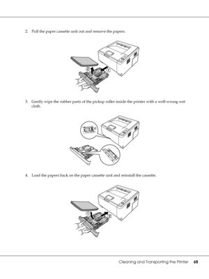 Page 68Cleaning and Transporting the Printer68
2. Pull the paper cassette unit out and remove the papers.
3. Gently wipe the rubber parts of the pickup roller inside the printer with a well-wrung wet 
cloth.
4. Load the papers back on the paper cassette unit and reinstall the cassette.
 