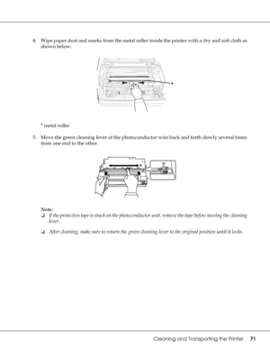 Page 71Cleaning and Transporting the Printer71
4. Wipe paper dust and marks from the metal roller inside the printer with a dry and soft cloth as 
shown below. 
* metal roller 
5. Move the green cleaning lever of the photoconductor wire back and forth slowly several times 
from one end to the other.
Note:
❏If the protective tape is stuck on the photoconductor unit, remove the tape before moving the cleaning 
lever.
❏After cleaning, make sure to return the green cleaning lever to the original position until it...