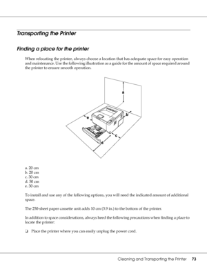 Page 73Cleaning and Transporting the Printer73
Transporting the Printer
Finding a place for the printer
When relocating the printer, always choose a location that has adequate space for easy operation 
and maintenance. Use the following illustration as a guide for the amount of space required around 
the printer to ensure smooth operation.
a. 20 cm
b. 20 cm
c. 30 cm
d. 50 cm
e. 30 cm
To install and use any of the following options, you will need the indicated amount of additional 
space.
The 250-sheet paper...