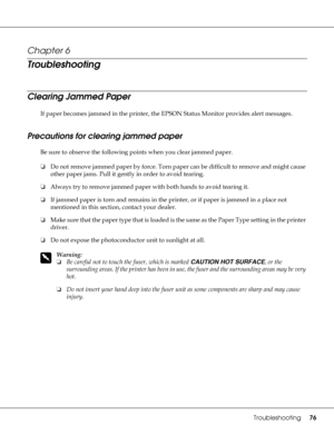 Page 76Troubleshooting76
Chapter 6 
Troubleshooting
Clearing Jammed Paper
If paper becomes jammed in the printer, the EPSON Status Monitor provides alert messages.
Precautions for clearing jammed paper
Be sure to observe the following points when you clear jammed paper.
❏Do not remove jammed paper by force. Torn paper can be difficult to remove and might cause 
other paper jams. Pull it gently in order to avoid tearing.
❏Always try to remove jammed paper with both hands to avoid tearing it.
❏If jammed paper is...