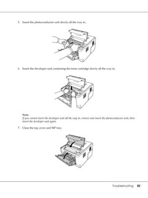 Page 82Troubleshooting82
5. Insert the photoconductor unit slowly all the way in.
6. Insert the developer unit containing the toner cartridge slowly all the way in.
Note:
If you cannot insert the developer unit all the way in, remove and insert the photoconductor unit, then 
insert the developer unit again.
7. Close the top cover and MP tray.
 