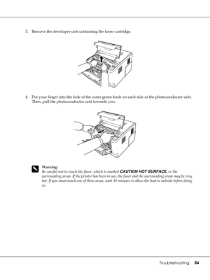 Page 84Troubleshooting84
3. Remove the developer unit containing the toner cartridge.
4. Put your finger into the hole of the outer green knob on each side of the photoconductor unit. 
Then, pull the photoconductor unit towards you.
w
Warning:
Be careful not to touch the fuser, which is marked CAUTION HOT SURFACE, or the 
surrounding areas. If the printer has been in use, the fuser and the surrounding areas may be very 
hot. If you must touch one of these areas, wait 30 minutes to allow the heat to subside...