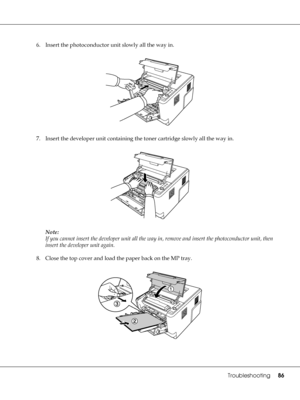 Page 86Troubleshooting86
6. Insert the photoconductor unit slowly all the way in.
7. Insert the developer unit containing the toner cartridge slowly all the way in.
Note:
If you cannot insert the developer unit all the way in, remove and insert the photoconductor unit, then 
insert the developer unit again.
8. Close the top cover and load the paper back on the MP tray.
 