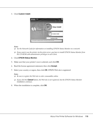 Page 115About the Printer Software for Windows115
3. Click Custom Install.
Note:
❏See the Network Guide for information on installing EPSON Status Monitor on a network.
❏If you want to use the printer via the print server, you have to install EPSON Status Monitor from 
the CD-ROM with administrator privileges in each client.
4. Click EPSON Status Monitor.
5. Make sure that your printer’s icon is selected, and click OK.
6. Read the license agreement statement, then click Accept.
7. Select your country or region,...