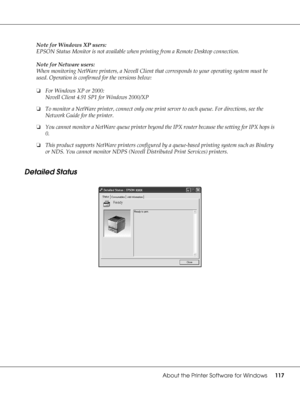 Page 117About the Printer Software for Windows117
Note for Windows XP users:
EPSON Status Monitor is not available when printing from a Remote Desktop connection.
Note for Netware users:
When monitoring NetWare printers, a Novell Client that corresponds to your operating system must be 
used. Operation is confirmed for the versions below:
❏For Windows XP or 2000:
Novell Client 4.91 SP1 for Windows 2000/XP
❏To monitor a NetWare printer, connect only one print server to each queue. For directions, see the 
Network...