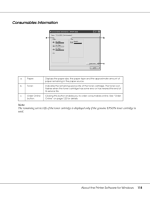 Page 118About the Printer Software for Windows118
Consumables Information
Note:
The remaining service life of the toner cartridge is displayed only if the genuine EPSON toner cartridge is 
used.
a. Paper: Displays the paper size, the paper type and the approximate amount of 
paper remaining in the paper source.
b. Toner: Indicates the remaining service life of the toner cartridge. The toner icon 
flashes when the toner cartridge has some error or has neared the end of 
its service life.
c. Order Online...