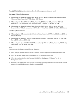 Page 120About the Printer Software for Windows120
The Job Information tab is available when the following connections are used:
Server and Client Environments:
❏When using the shared Windows 2000, Server 2003, or Server 2003 x64 LPR connection with 
Windows Vista, Vista x64, XP, XP x64, or 2000 clients.
❏When using the shared Windows Vista, Vista x64, 2000, Server 2003, or Server 2003 x64 
Standard TCP/IP connection with Windows Vista, Vista x64, XP, XP x64, or 2000.
❏When using the shared Windows Vista, Vista...