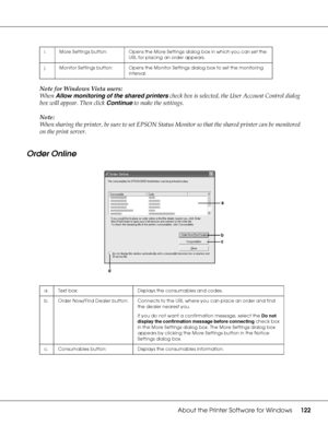 Page 122About the Printer Software for Windows122
Note for Windows Vista users:
When Allow monitoring of the shared printers check box is selected, the User Account Control dialog 
box will appear. Then click Continue to make the settings.
Note:
When sharing the printer, be sure to set EPSON Status Monitor so that the shared printer can be monitored 
on the print server. 
Order Online
i. More Settings button: Opens the More Settings dialog box in which you can set the 
URL for placing an order appears.
j....