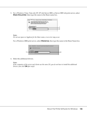 Page 126About the Printer Software for Windows126
3. For a Windows Vista, Vista x64, XP, XP x64, Server 2003, or Server 2003 x64 print server, select 
Share this printer, then type the name in the Share name box.
Note:
Do not use spaces or hyphens for the Share name, or an error may occur.
For a Windows 2000 print server, select Shared as, then type the name in the Share Name box.
4. Select the additional drivers.
Note:
If the computers of the server and clients use the same OS, you do not have to install the...