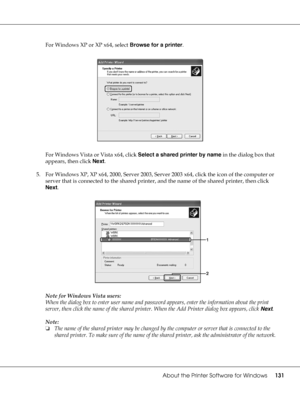 Page 131About the Printer Software for Windows131
For Windows XP or XP x64, select Browse for a printer.
For Windows Vista or Vista x64, click Select a shared printer by name in the dialog box that 
appears, then click Next.
5. For Windows XP, XP x64, 2000, Server 2003, Server 2003 x64, click the icon of the computer or 
server that is connected to the shared printer, and the name of the shared printer, then click 
Next.
Note for Windows Vista users:
When the dialog box to enter user name and password appears,...