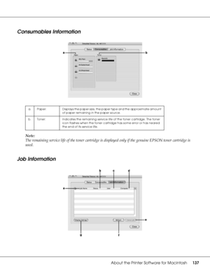 Page 137About the Printer Software for Macintosh137
Consumables Information
Note:
The remaining service life of the toner cartridge is displayed only if the genuine EPSON toner cartridge is 
used.
Job Information 
a. Paper: Displays the paper size, the paper type and the approximate amount 
of paper remaining in the paper source.
b. Toner: Indicates the remaining service life of the toner cartridge. The toner 
icon flashes when the toner cartridge has some error or has neared 
the end of its service life.
 