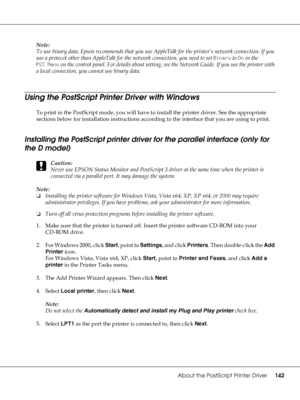 Page 142About the PostScript Printer Driver142
Note:
To use binary data, Epson recommends that you use AppleTalk for the printer’s network connection. If you 
use a protocol other than AppleTalk for the network connection, you need to set Binary to On in the 
PS3 Menu on the control panel. For details about setting, see the Network Guide. If you use the printer with 
a local connection, you cannot use binary data.
Using the PostScript Printer Driver with Windows
To print in the PostScript mode, you will have to...