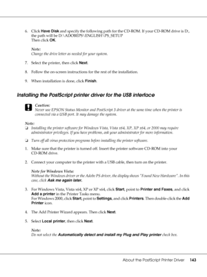 Page 143About the PostScript Printer Driver143
6. Click Have Disk and specify the following path for the CD-ROM. If your CD-ROM drive is D:, 
the path will be D:\ADOBEPS\ENGLISH\PS_SETUP
Then click OK.
Note:
Change the drive letter as needed for your system.
7. Select the printer, then click Next.
8. Follow the on-screen instructions for the rest of the installation.
9. When installation is done, click Finish.
Installing the PostScript printer driver for the USB interface
c
Caution:
Never use EPSON Status...