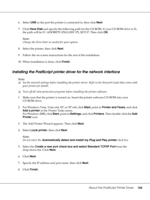 Page 144About the PostScript Printer Driver144
6. Select USB as the port the printer is connected to, then click Next.
7. Click Have Disk and specify the following path for the CD-ROM. If your CD-ROM drive is D:, 
the path will be D:\ADOBEPS\ENGLISH\PS_SETUP. Then click OK.
Note:
Change the drive letter as needed for your system.
8. Select the printer, then click Next.
9. Follow the on-screen instructions for the rest of the installation.
10. When installation is done, click Finish.
Installing the PostScript...