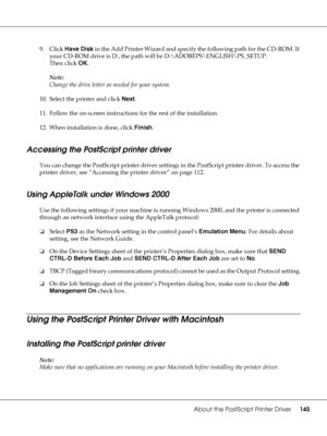 Page 145About the PostScript Printer Driver145
9. Click Have Disk in the Add Printer Wizard and specify the following path for the CD-ROM. If 
your CD-ROM drive is D:, the path will be D:\ADOBEPS\ENGLISH\PS_SETUP.
Then click OK.
Note:
Change the drive letter as needed for your system.
10. Select the printer and click Next.
11. Follow the on-screen instructions for the rest of the installation.
12. When installation is done, click Finish.
Accessing the PostScript printer driver
You can change the PostScript...