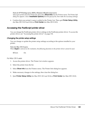 Page 148About the PostScript Printer Driver148
Note for IP Printing users, USB or Bonjour (Rendezvous) users:
Select your printer from the Printer list, then select Show Info from the Printers menu. The Printer Info 
dialog box appears. Select Installable Options from the pop-up list, then make the necessary settings.
6. Confirm that your printer’s name is added to the Printer List. Then quit Printer Setup Utility 
(for Mac OS X 10.3 and 10.4) or Print Center (for Mac OS X 10.2).
Accessing the PostScript printer...