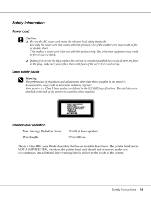 Page 16Safety Instructions16
Safety Information
Power cord
c
Caution:
❏Be sure the AC power cord meets the relevant local safety standards.
Use only the power cord that comes with this product. Use of the another cord may result in fire 
or electric shock.
This product’s power cord is for use with this product only. Use with other equipment may result 
in fire or electric shock.
❏If damage occurs to the plug, replace the cord set or consult a qualified electrician. If there are fuses 
in the plug, make sure you...