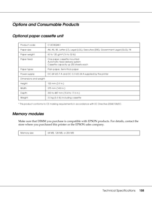 Page 158Technical Specifications158
Options and Consumable Products
Optional paper cassette unit
* This product conforms to CE marking requirements in accordance with EC Directive 2004/108/EC.
Memory modules
Make sure that DIMM you purchase is compatible with EPSON products. For details, contact the 
store where you purchased this printer or the EPSON sales company.
Product code: C12C802461
Paper size: A4, A5, B5, Letter (LT), Legal (LGL), Executive (EXE), Government Legal (GLG), F4
Paper weight: 60 to 120 g/m²...