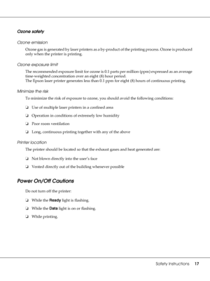 Page 17Safety Instructions17
Ozone safety
Ozone emission
Ozone gas is generated by laser printers as a by-product of the printing process. Ozone is produced 
only when the printer is printing.
Ozone exposure limit
The recommended exposure limit for ozone is 0.1 parts per million (ppm) expressed as an average 
time-weighted concentration over an eight (8) hour period.
The Epson laser printer generates less than 0.1 ppm for eight (8) hours of continuous printing.
Minimize the risk
To minimize the risk of exposure...