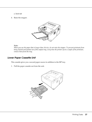 Page 27Printing Tasks27
a. limit tab
4. Raise the stopper.
Note:
When you use the paper that is longer than A4 size, do not raise the stopper. To prevent printouts from 
being stacked and pushed out of the output tray, every time the printer ejects a couple of the printouts, 
remove them from the tray.
Lower Paper Cassette Unit
This cassette gives you a second paper source in addition to the MP tray.
1. Pull the paper cassette out from the unit.
 