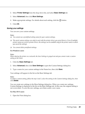 Page 39Printing Tasks39
2. Select Printer Settings from the drop-down list, and select Basic Settings tab.
3. Select Advanced, then click More Settings.
4. Make appropriate settings. For details about each setting, click the   button.
5. Click OK.
Saving your settings
You can save your custom settings.
Note:
❏You cannot use a predefined setting name for your custom settings.
❏The saved custom settings can only be used with the printer driver you saved them to. Even if multiple 
printer names are set for a...