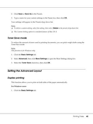 Page 40Printing Tasks40
2. Click Save or Save As in the Presets.
3. Type a name for your custom settings in the Name box, then click OK.
Your settings will appear in the Presets drop-down list.
Note:
❏To delete a custom setting, select the setting, then select Delete in the presets drop-down list.
❏The Custom Setting option is a standard feature of Mac OS X.
Toner Save mode
To reduce the amount of toner used in printing documents, you can print rough drafts using the 
Toner Save mode.
Note:
This function is for...