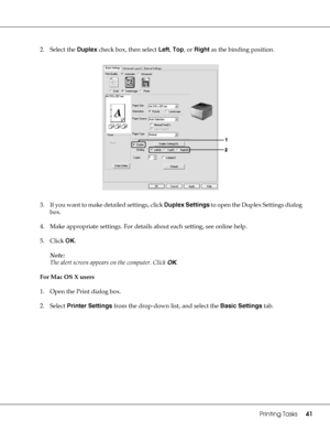 Page 41Printing Tasks41
2. Select the Duplex check box, then select Left, Top, or Right as the binding position.
3. If you want to make detailed settings, click Duplex Settings to open the Duplex Settings dialog 
box.
4. Make appropriate settings. For details about each setting, see online help.
5. Click OK.
Note:
The alert screen appears on the computer. Click OK.
For Mac OS X users
1. Open the Print dialog box.
2. Select Printer Settings from the drop-down list, and select the Basic Settings tab.
 