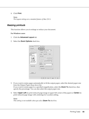 Page 44Printing Tasks44
4. Click Print.
Note:
The Layout settings are a standard feature of Mac OS X.
Resizing printouts
This function allows you to enlarge or reduce your document.
For Windows users
1. Click the Advanced Layout tab.
2. Select the Zoom Options check box.
3. If you want to resize pages automatically to fit the output paper, select the desired paper size 
from the Output Paper drop-down list.
If you want to resize pages to a specified magnification, select the Zoom To check box, then 
specify the...