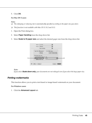 Page 45Printing Tasks45
5. Click OK.
For Mac OS X users
Note:
❏The enlarging or reducing rate is automatically specified according to the paper size you select.
❏This function is not available with Mac OS X 10.2 and 10.3.
1. Open the Print dialog box.
2. Select Paper Handling from the drop-down list.
3. Select Scale to fit paper size and select the desired paper size from the drop-down list.
Note:
If you select Scale down only, your documents are not enlarged even if you select the large paper size.
Printing...