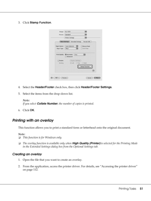 Page 51Printing Tasks51
3. Click Stamp Function.
4. Select the Header/Footer check box, then click Header/Footer Settings.
5. Select the items from the drop-down list.
Note:
If you select Collate Number, the number of copies is printed.
6. Click OK.
Printing with an overlay
This function allows you to print a standard form or letterhead onto the original document.
Note:
❏This function is for Windows only.
❏The overlay function is available only when High Quality (Printer) is selected for the Printing Mode 
in...