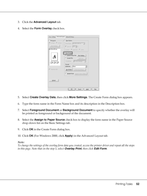 Page 52Printing Tasks52
3. Click the Advanced Layout tab.
4. Select the Form Overlay check box.
5. Select Create Overlay Data, then click More Settings. The Create Form dialog box appears.
6. Type the form name in the Form Name box and its description in the Description box.
7. Select Foreground Document or Background Document to specify whether the overlay will 
be printed as foreground or background of the document.
8. Select the Assign to Paper Source check box to display the form name in the Paper Source...