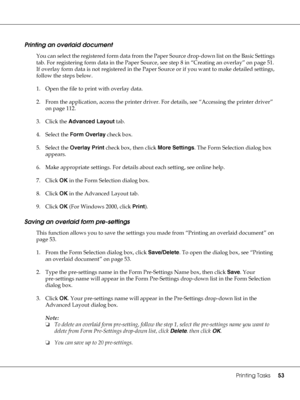 Page 53Printing Tasks53
Printing an overlaid document
You can select the registered form data from the Paper Source drop-down list on the Basic Settings 
tab. For registering form data in the Paper Source, see step 8 in “Creating an overlay” on page 51. 
If overlay form data is not registered in the Paper Source or if you want to make detailed settings, 
follow the steps below.
1. Open the file to print with overlay data.
2. From the application, access the printer driver. For details, see “Accessing the...