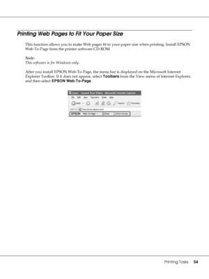 Page 54Printing Tasks54
Printing Web Pages to Fit Your Paper Size
This function allows you to make Web pages fit to your paper size when printing. Install EPSON 
Web-To-Page from the printer software CD-ROM.
Note:
This software is for Windows only.
After you install EPSON Web-To-Page, the menu bar is displayed on the Microsoft Internet 
Explorer Toolbar. If it does not appear, select Toolbars from the View menu of Internet Explorer, 
and then select EPSON Web-To-Page.
 