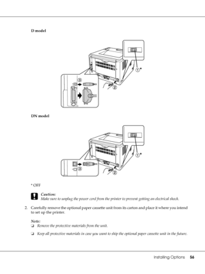 Page 56Installing Options56
D model
DN model
*OFF
c
Caution:
Make sure to unplug the power cord from the printer to prevent getting an electrical shock.
2. Carefully remove the optional paper cassette unit from its carton and place it where you intend 
to set up the printer.
Note:
❏Remove the protective materials from the unit.
❏Keep all protective materials in case you want to ship the optional paper cassette unit in the future.
 