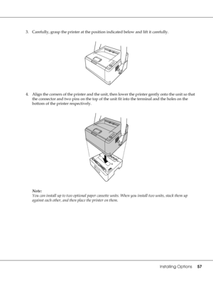 Page 57Installing Options57
3. Carefully, grasp the printer at the position indicated below and lift it carefully.
4. Align the corners of the printer and the unit, then lower the printer gently onto the unit so that 
the connector and two pins on the top of the unit fit into the terminal and the holes on the 
bottom of the printer respectively.
Note:
You can install up to two optional paper cassette units. When you install two units, stack them up 
against each other, and then place the printer on them.
 