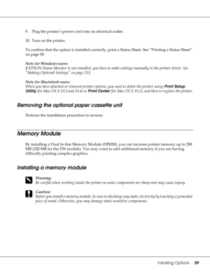 Page 59Installing Options59
9. Plug the printer’s power cord into an electrical outlet.
10. Turn on the printer.
To confirm that the option is installed correctly, print a Status Sheet. See “Printing a Status Sheet” 
on page 90.
Note for Windows users:
If EPSON Status Monitor is not installed, you have to make settings manually in the printer driver. See 
“Making Optional Settings” on page 113.
Note for Macintosh users:
When you have attached or removed printer options, you need to delete the printer using...