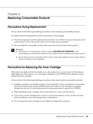 Page 64Replacing Consumable Products64
Chapter 4 
Replacing Consumable Products
Precautions During Replacement
Always observe the following handling precautions when replacing consumable products:
For details about the replacement, see the instructions on the package.
❏Provide enough space for the replacement procedure. You will have to open some parts (such 
as the printer cover) of the printer when you are replacing consumables.
❏Do not install the consumable products that reach end of service life into the...