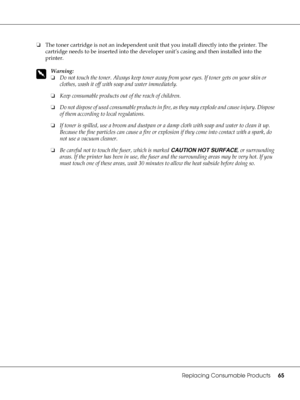 Page 65Replacing Consumable Products65
❏The toner cartridge is not an independent unit that you install directly into the printer. The 
cartridge needs to be inserted into the developer unit’s casing and then installed into the 
printer.
w
Warning:
❏Do not touch the toner. Always keep toner away from your eyes. If toner gets on your skin or 
clothes, wash it off with soap and water immediately.
❏Keep consumable products out of the reach of children.
❏Do not dispose of used consumable products in fire, as they...