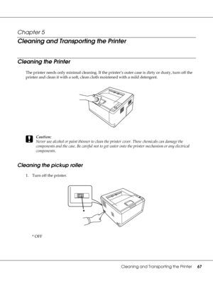 Page 67Cleaning and Transporting the Printer67
Chapter 5 
Cleaning and Transporting the Printer
Cleaning the Printer
The printer needs only minimal cleaning. If the printer’s outer case is dirty or dusty, turn off the 
printer and clean it with a soft, clean cloth moistened with a mild detergent.
c
Caution:
Never use alcohol or paint thinner to clean the printer cover. These chemicals can damage the 
components and the case. Be careful not to get water onto the printer mechanism or any electrical 
components....